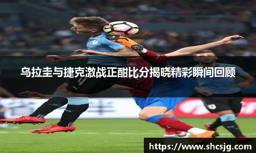 乌拉圭与捷克激战正酣比分揭晓精彩瞬间回顾